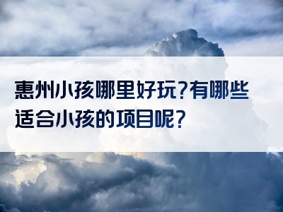 惠州小孩哪里好玩？有哪些适合小孩的项目呢？