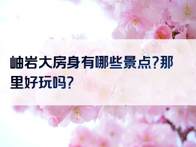 岫岩大房身有哪些景点？那里好玩吗？