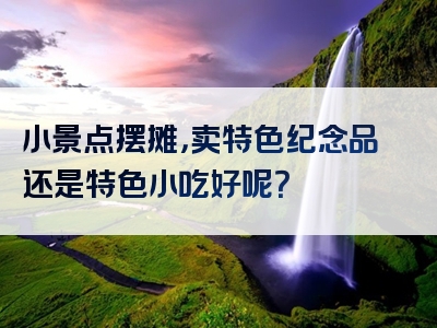 小景点摆摊，卖特色纪念品还是特色小吃好呢？
