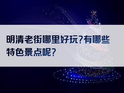 明清老街哪里好玩？有哪些特色景点呢？