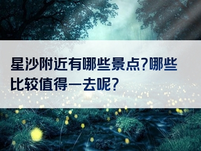 星沙附近有哪些景点？哪些比较值得一去呢？