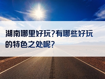 湖南哪里好玩？有哪些好玩的特色之处呢？