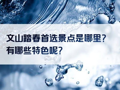 文山踏春首选景点是哪里？有哪些特色呢？