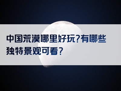 中国荒漠哪里好玩？有哪些独特景观可看？