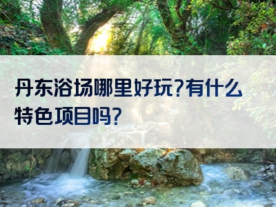 丹东浴场哪里好玩？有什么特色项目吗？