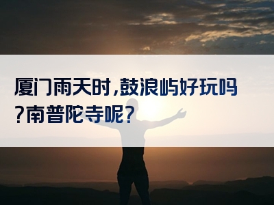 厦门雨天时，鼓浪屿好玩吗？南普陀寺呢？