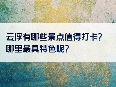云浮有哪些景点值得打卡？哪里最具特色呢？