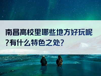 南昌高校里哪些地方好玩呢？有什么特色之处？