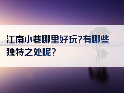江南小巷哪里好玩？有哪些独特之处呢？