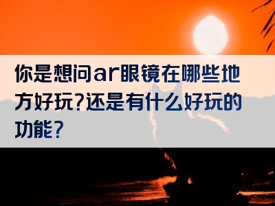 你是想问ar眼镜在哪些地方好玩？还是有什么好玩的功能？