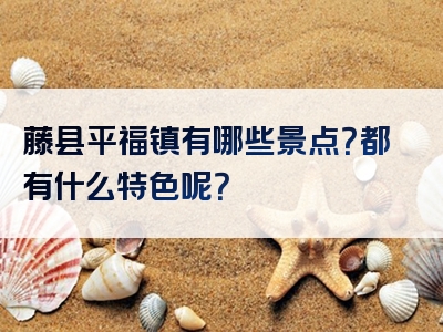 藤县平福镇有哪些景点？都有什么特色呢？