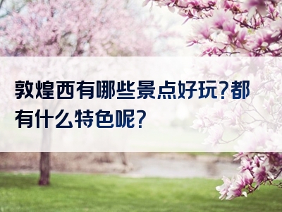 敦煌西有哪些景点好玩？都有什么特色呢？