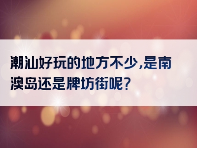 潮汕好玩的地方不少，是南澳岛还是牌坊街呢？