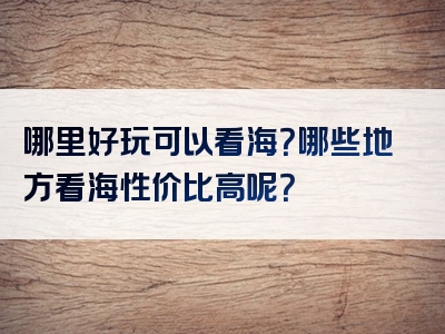 哪里好玩可以看海？哪些地方看海性价比高呢？