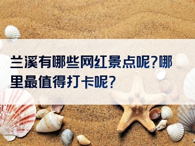 兰溪有哪些网红景点呢？哪里最值得打卡呢？