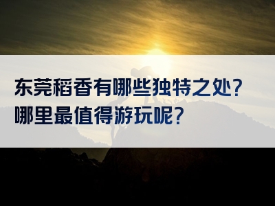 东莞稻香有哪些独特之处？哪里最值得游玩呢？