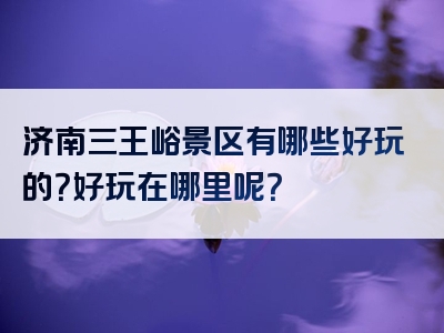 济南三王峪景区有哪些好玩的？好玩在哪里呢？