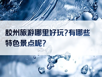 胶州旅游哪里好玩？有哪些特色景点呢？