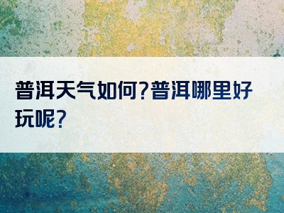 普洱天气如何？普洱哪里好玩呢？