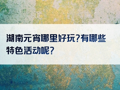 湖南元宵哪里好玩？有哪些特色活动呢？
