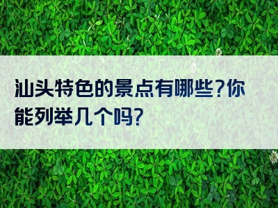 汕头特色的景点有哪些？你能列举几个吗？