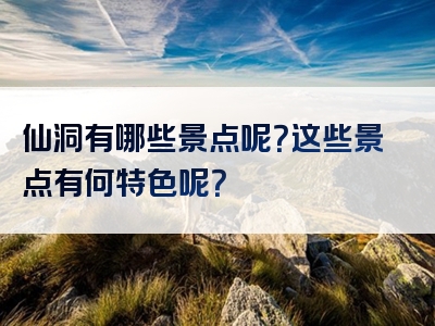 仙洞有哪些景点呢？这些景点有何特色呢？