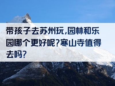 带孩子去苏州玩，园林和乐园哪个更好呢？寒山寺值得去吗？