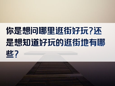 你是想问哪里逛街好玩？还是想知道好玩的逛街地有哪些？