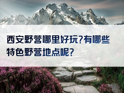 西安野营哪里好玩？有哪些特色野营地点呢？