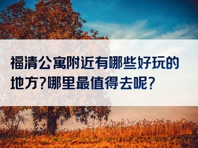 福清公寓附近有哪些好玩的地方？哪里最值得去呢？