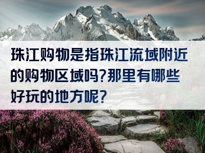 珠江购物是指珠江流域附近的购物区域吗？那里有哪些好玩的地方呢？