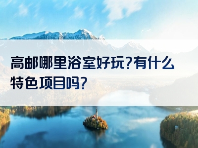 高邮哪里浴室好玩？有什么特色项目吗？