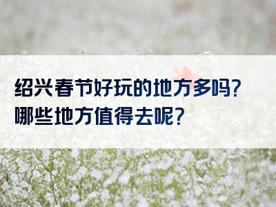 绍兴春节好玩的地方多吗？哪些地方值得去呢？