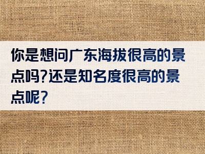 你是想问广东海拔很高的景点吗？还是知名度很高的景点呢？