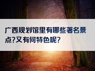 广西规划馆里有哪些著名景点？又有何特色呢？