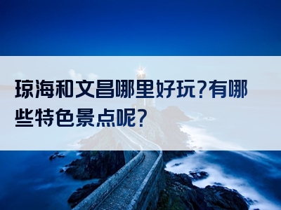 琼海和文昌哪里好玩？有哪些特色景点呢？