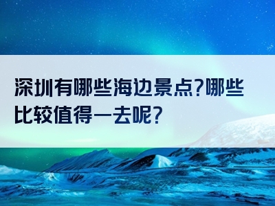 深圳有哪些海边景点？哪些比较值得一去呢？