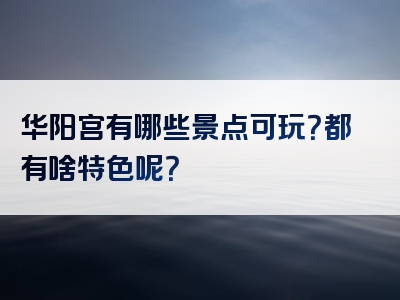 华阳宫有哪些景点可玩？都有啥特色呢？