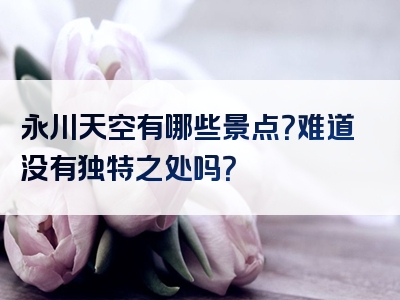 永川天空有哪些景点？难道没有独特之处吗？