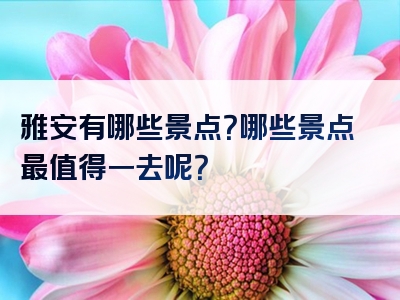 雅安有哪些景点？哪些景点最值得一去呢？