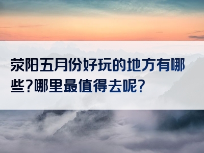 荥阳五月份好玩的地方有哪些？哪里最值得去呢？