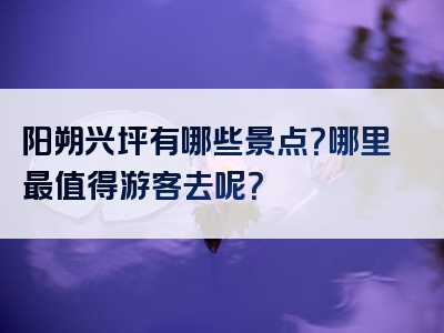 阳朔兴坪有哪些景点？哪里最值得游客去呢？