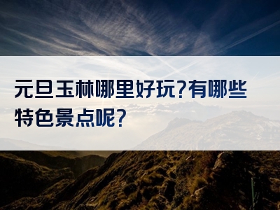 元旦玉林哪里好玩？有哪些特色景点呢？