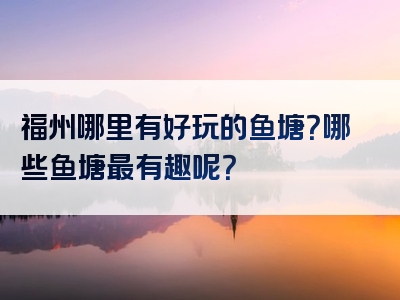 福州哪里有好玩的鱼塘？哪些鱼塘最有趣呢？