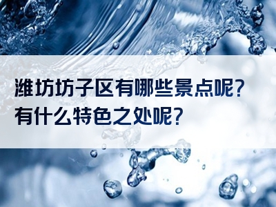 潍坊坊子区有哪些景点呢？有什么特色之处呢？