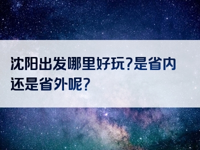 沈阳出发哪里好玩？是省内还是省外呢？
