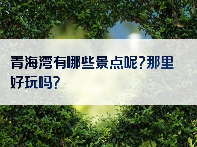 青海湾有哪些景点呢？那里好玩吗？