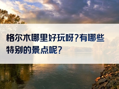 格尔木哪里好玩呀？有哪些特别的景点呢？
