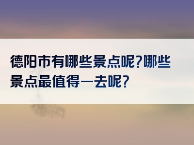 德阳市有哪些景点呢？哪些景点最值得一去呢？