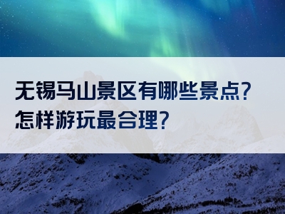 无锡马山景区有哪些景点？怎样游玩最合理？